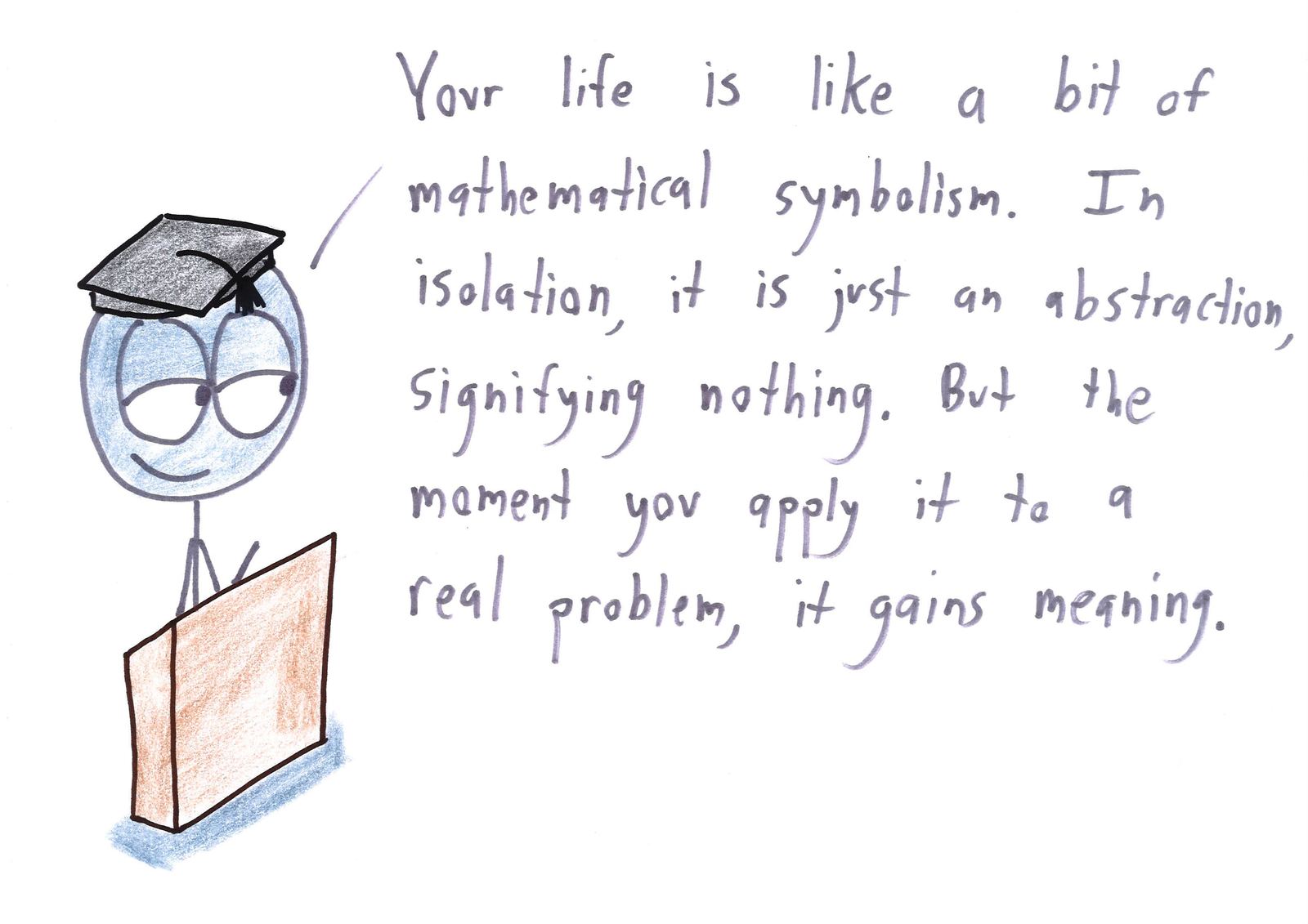 Ten graduation-speech platitudes rewritten for mathematicians: prove it's impossible and then give up, make an even number of sign errors, you are your world's integral, and choose your own axioms. (panel 10 of 10)
