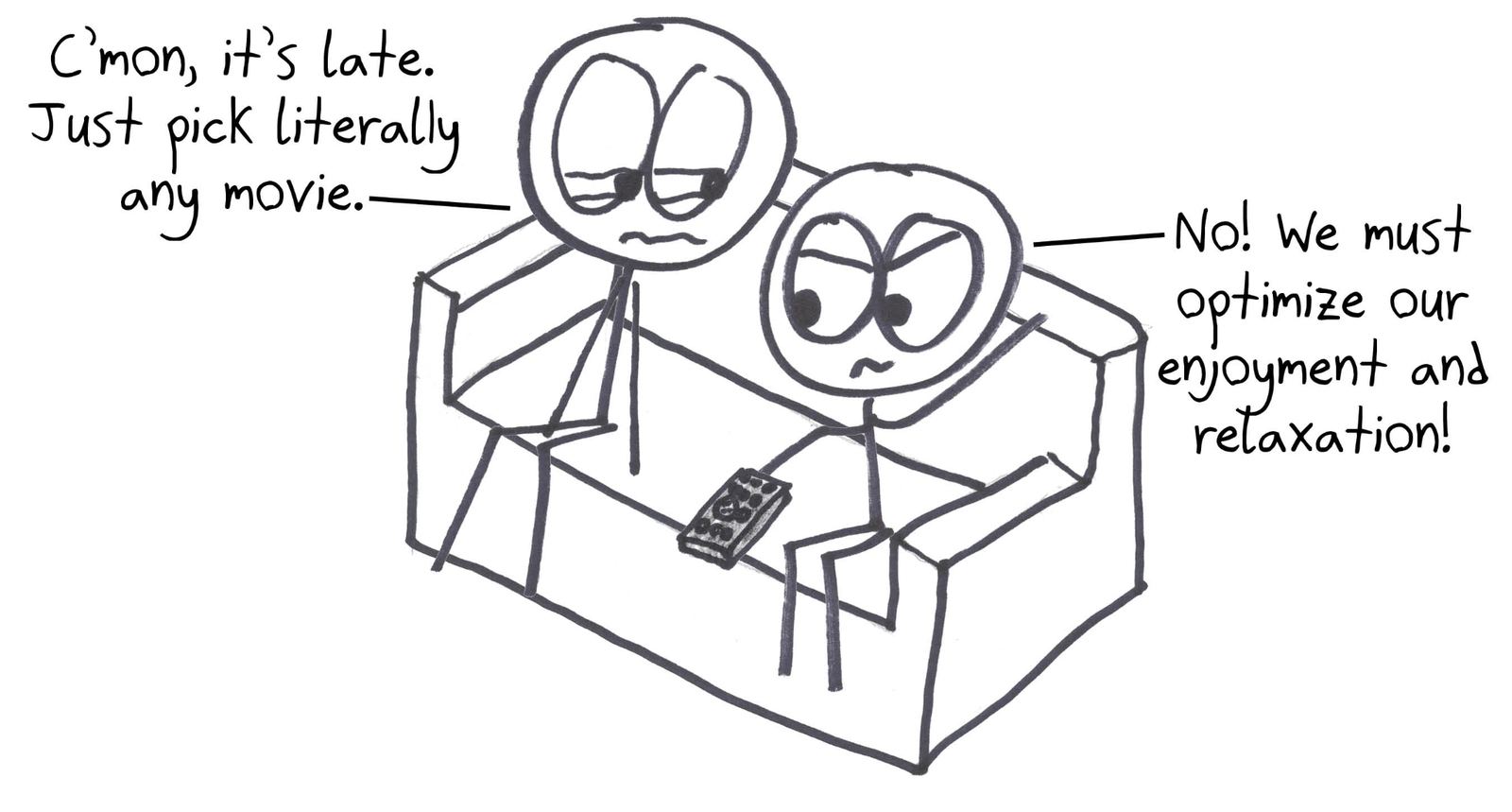 It's late and one person says to pick any movie, but the other refuses: they must optimize their enjoyment and relaxation, which is not relaxing.